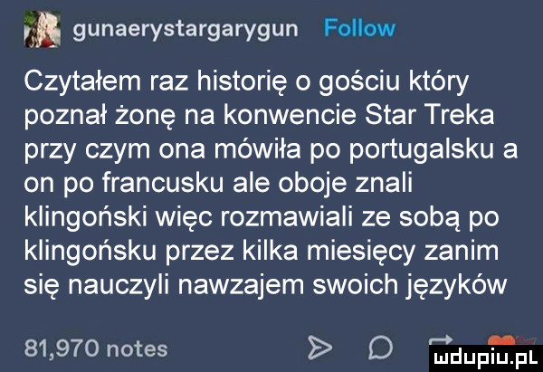 w gunaerystargarygun fellow czytałem raz historię o gościu który poznał żonę na konwencie star traka przy czym ona mówiła po portugalsku a on po francusku ale oboje znali klingoński więc rozmawiali ze sobą po klingońsku przez kilka miesięcy zanim się nauczyli nawzajem swoich języków       notes d r       pr