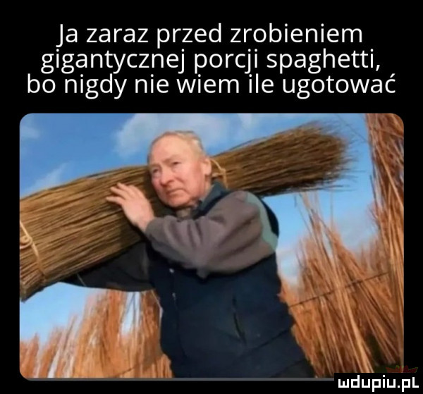 ja zaraz przed zrobieniem gigantycznej porcji spaghetti bo nigdy nie wiem ile ugotować ludijfiiijfl