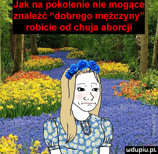 f jak na pokolenie nie mogące z znaleźć dobrego mężczyny robicie od chuja aborcji