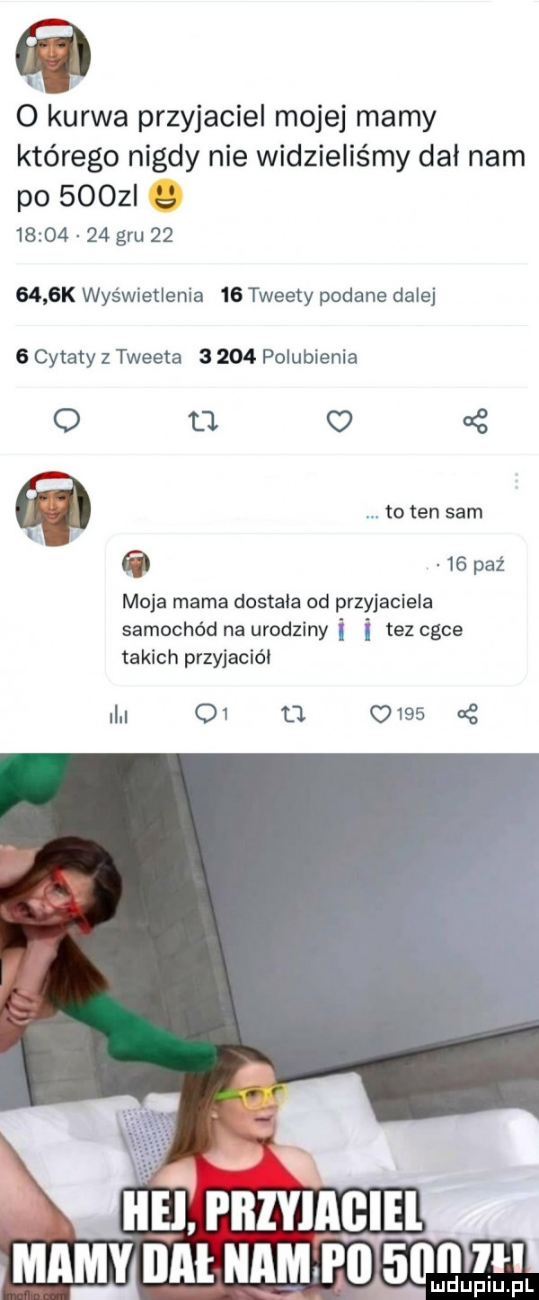 o kurwa przyjaciel mojej mamy którego nigdy nie widzieliśmy dał nam po  oaz          gm        k wyświetlenia    tweety podane dalej   cytaty z twe eta       polubienia o ll o   to ten sam    paź moja mama dostala od przyjaciela samochód na urodziny tez chce takich przyjaciel in o         cę