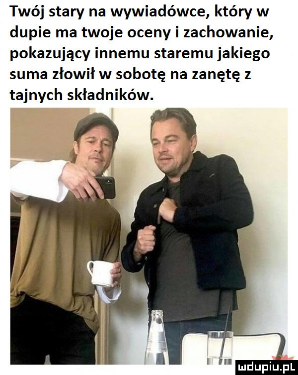 twój stary na wywiadówce który w dupie ma twoje oceny i zachowanie pokazujący innemu staremu jakiego suma złowił w sobotę na zanętę z tajnych składników