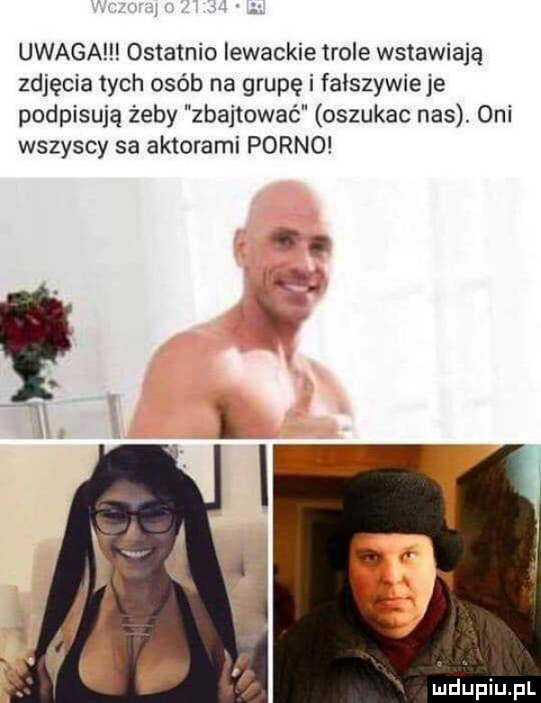 uwaga ostatnio lewackie tiole wstawiają zdjęcia tych osób na grupę i fałszywieje podpisują żeby zbajtowaé oszukac nas. oni wszyscy sa aktorami porno