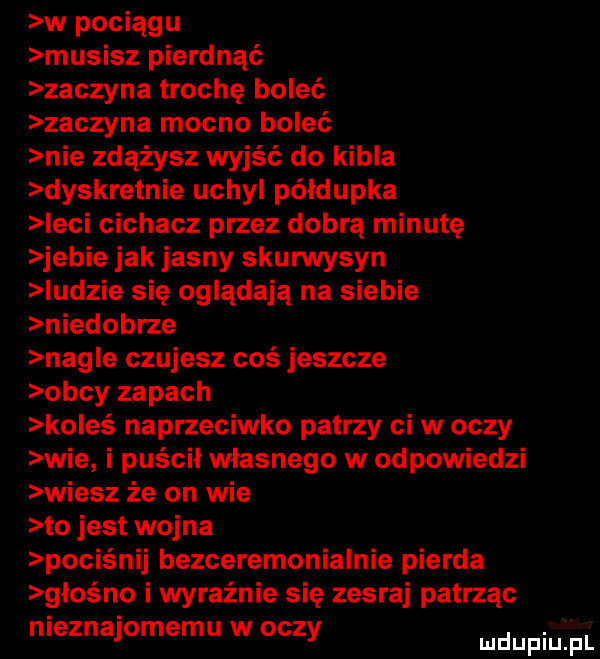 w pociągu musisz pierdnąć zaczyna trochę boleć zaczyna mocno boleć nie zdążysz wyjść do kibla dyskretnie uchyl półdupka ebi cichacz przez dobrą minutę jebie jak jasny skurwysyn indzie się oglądają na siebie niedobrze nag e czujesz coś jeszcze obcy zapach koleś naprzeciwko patrzy cew oczy wie i puścił własnego w odpowiedzi wiesz że on wie to jest wojna pociśnij bezceremonialnie pierna głośno i wyraźnie się zesraj patrząc nieznajomemu w oczy ludupiu pl