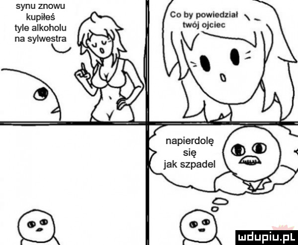 synu znowu kupiłeś er alkoholu na sylwestra co by powiedziau x iwej ojciec napierdolę się jak szpadel