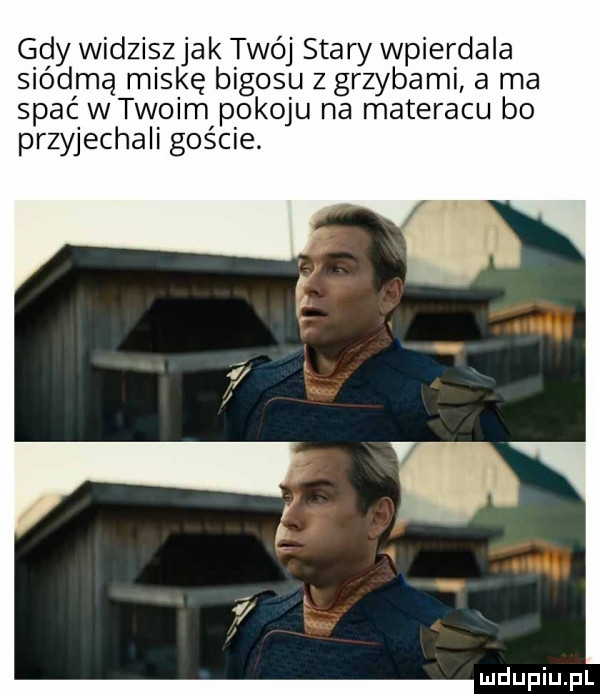 gdy widziszjak twój stary wpierdala siódmą miskę bigosu z grzybami a ma spać wtwoim pokoju na materacu bo przyjechali goście