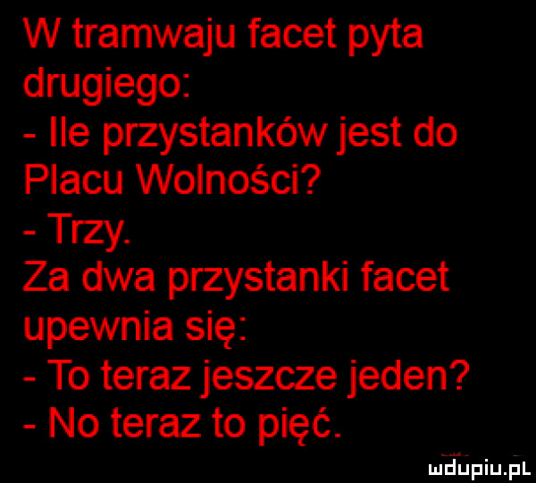 w tramwaju facet pyta drugiego ile przystanków jest do placu wolności trzy. za dwa przystanki facet upewnia się to teraz jeszcze jeden no teraz to pięć. ludinqul
