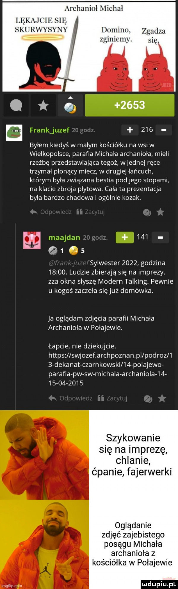 h unlmlc al lekajcie się ski yrwysx domini. zgadza miniemy. się i.     . e     byłem kiedyś w małym kościółku na wsi w wielkopolsce parafia michala archanioła mieli rzeźbę przedstawiająca tegoż wrednej ręce trzymał płonący miecz w drugiej łańcuch którym była związana bestia podłego stopami. na klacie zbroja płytowa cała ta prezentacja była bardzo czadowa i ogólnie kozak.        s sylwester      godzina      . ludzie zbierają się na imprezy zza okna słyszę modern talking pewnie u kogoś zaczela sięjuż domówka. ja oglądam zdjęcia parafii michała archanioła w połajewie. łapcie nie dziekujcie. https swjozef archpoznan pi pc droz     dekanat czarnkowski    polajewo parafia pw sw michala archaniola               szykowanie się na imprezę chlanie ćpanie fajerwerki oglądanie zdjęć zajebistego posągu michała archanioła z kościółka w połajewie mm