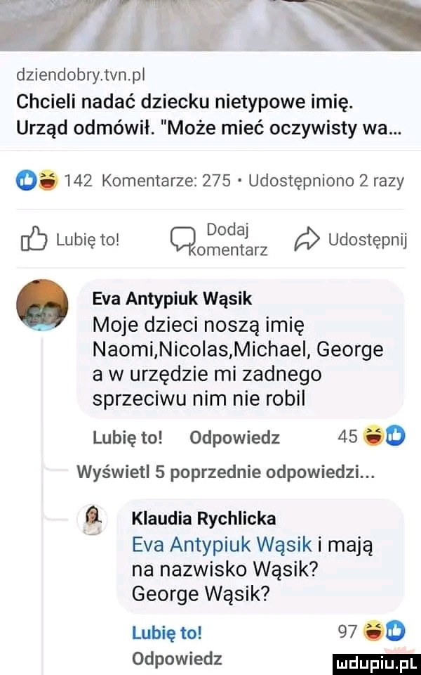 wow dziendobryńvnpl chcieli nadać dziecku nietypowe imię. urząd odmówił. może mieć oczywisty wa. abakankami     komentarze     udostępniono   razy. dodaj. l n b lubię to. t r udostęp i. eva antypiuk wąsik. moje dzieci noszą imię naomi nicolas michami george a w urzędzie mi zadnego sprzeciwu nim nie robil lubię to odpowiedz    o wyświetl   poprzednie odpowiedzi. klaudia rychlicka eva antypiuk wąsik i mają na nazwisko wąsik george wąsik lubię to       odpowiedz