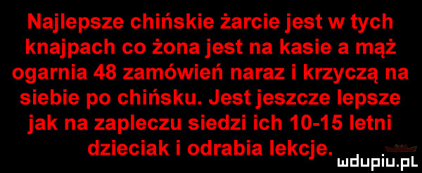 najlepsze chińskie żarcie jest w tych knajpach co żona jest na kasie a mąż ogarnia    zamówień naraz i krzyczą na siebie po chińsku. jestjeszcze lepsze jak na zapleczu siedzi ich       letni dzieciak i odrabia lekcje. abakankami mduplu pl
