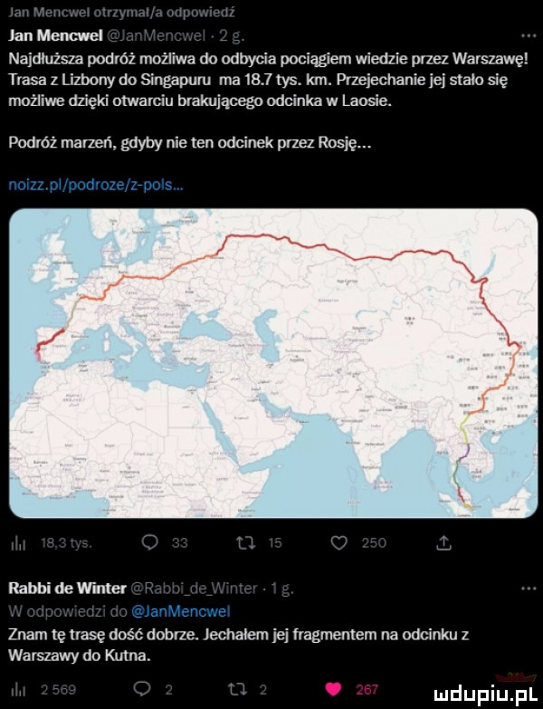 jan mami najdiuzsza podróż możliwa do odbycia pociągiem wiedzie przez warszawę trasa z lizbony do singapuru rna      tys. km. przejechanie jej stein się mouiwe dzięki otwarciu brakującego odcinka w laosie. powróz marzen gdyby nie ten odcinek przez rosję. rabbidewinlei znam tę irasę dość dobrze jechalem jej fragmentem na odcinku z warszawy do kutna