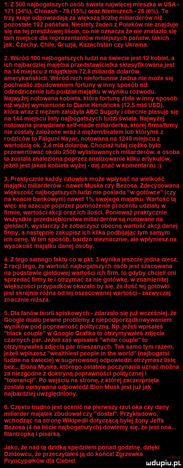 z     najbogatszych osób świata najwięcej mieszka wąsa        chinach       oraz niemczech     . te trzy kraje odpowiadają za większą liczbę miliarderów niż pozostałe     państwu. niestety żaden z polaków nie znajduje się na tej prestiżowej liście co nie oznacza że nie znalazło się tam miejsce dla reprezentantów mniejszych państw takich jak czechy chile gruzja kazachstan czy ukraina.  . wan m     najbogatszych ludzi na świecie jest    kobiet. a ich najbardziej majętna przedstawicielka sklasyfikowana jest na    miejscu z majątkiem      miliarda dolarów amerykańskich. wśród nich niefortunnie żadna nie może się pochwalić zbudowaniem fortuny w inny sposób niż odzedziczenie lub podzial majatku wwyniku rozwodu. najwyżej notowana kobieta która fortunę zbita w inny sposób niż wyżej wymienione to diane hendricks      mld usd która wraz z mężem zaiożyla abc supply i obecni plasuje się na     miejscu listy najbogatszych ludzi świata. najwyżej notowana prawdziwie sylf made miliarderka której iirmaliirrny nie zostały założone wraz z mężem bratem lub którymś z rodziców to falguni nagar notowana na      miejscu z wartością ok.     mld dolarów. chociaż tutaj ciężko bylo przewertował okolo       wylistowanych miliarderów a osoba ta zostala znaleziona poprzez analizowanie kilku artykulow jeżeli jest jakaś kobieta wyżej daj znać w komentarzu  . praktycznie każdy czlowiek może wpłynąć na wielkość majatku miliarderów nawet muska czy bezoka. zdecydowana większość najbogatszych ludzi nie posiada w gutowo czy na koncie bankowym nawet   swojego majątku. wartość ta więc się szacuje poprzez pomnożenie procentu udzialu w lirmie wartości akcji oraz ich ilości. poniemż praktycznie wszystkie przedsiębiorstwu miliarderów sa notowane na giełdach wystarczy że zobaczysz obecną wartość akcji danej iirmy a następnie zakupisz ich kilka podbijając tym samym ich cenę. w ten sposób bardzo nieznacznie ale wplyniesz na wysokość majatku danej osoby.  . z tego samego taktu co w pkt.   wynika jeszcze jedna rzecz. z racji tego że wartość najbogatszych osób jest szacowana na podstawie giełdowej wartości ich ﬁrm to gdyby chcieli oni sprzedać ﬁlmy te i otrzymać za nie gotówkę w znamienitej większości przypadków okazalo by się że ilość tej gotówki jest skrajnie różna od tej oszacowane wartości zazwyczaj znacznie niższa.  . dla fanów teorii spiskowych zdarzalo się już wcześniej że google mialo pewne problemy z niepodporzadkowywaniem wyników pod poprawność polityczna. np. jeżeli wpisałeś black couple w google grabika to otrzymywales zdjęcia czarnych par. jeżeli zaś wpisałeś white couple to otrzymywałeś zdjęcia par mieszanych. tak samo tym razem jeżeli wpiszesz wealthiest people in tee wored najbogatsi ludzie na świecie w sugerowanej odpowiedzi otrzymasz listę bez. egona muska którego ostatnie poczynania uznać można za niezgodne z doktryna poprawności politycznej i tolerancji. po wejściu na stronę z której zaczerpnięta zostala opisywana odpowiedź egon munk jestjuż jak najbardziej uwzględniony.  . często trudno jest ocenić na pierwszy rzut oka czy dany miliarder majatek zbudowal czy dostal. przykładowo wchodząc na stronę wikipedii dotyczaca bylej żony jetta bezoka   na liście najbogatszych dowiemy się że jest ona. tilantropką i pisarka. jako że nad tą dzidka spędziłem ponad godzinę dzięki dzikowcu że przeczytałeś ja do końca zgrzewka. q pryncypalków dla ciebie mdupiliﬁ