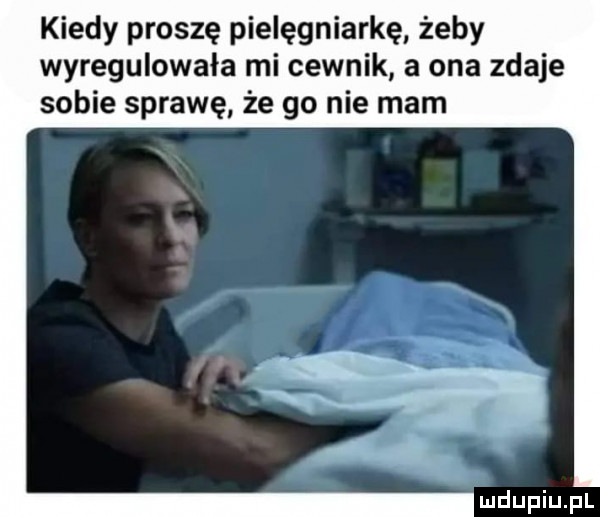 kiedy proszę pielęgniarkę żeby wyregulowała mi cewnik a ona zdaje sobie sprawę że go nie mam