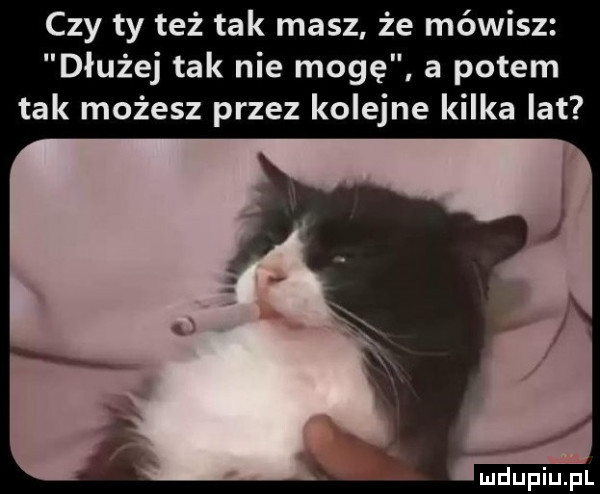 czy ty też tak masz że mówisz dłużej tak nie mogę a potem tak możesz przez kolejne kilka lat