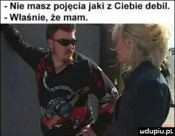 nie masz pojęcia jaki z ciebie debil. właśnie że mam