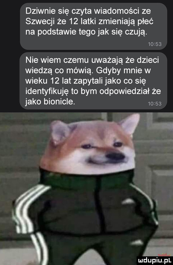dziwnie się czyta wiadomości ze szwecji że    latki zmieniają płeć na podstawie tego jak się czują.       nie wiem czemu uważają że dzieci wiedzą co mówią. gdyby mnie w wieku    lat zapytali jako co się identyńkuję to bym odpowiedział że jako bionicle.         w a mduplu pl