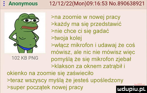 anonymous          mon          no           na zoomie w nowej pracy każdy ma się przedstawić nie chce ci się gadać twoja kolej włącz mikrofon i udawaj że coś mówisz ale nic nie mówisz więc    kb pbg pomyślą że się mikrofon zjebki k akson za oknem zatrąbii i okienko na zoomie się zaświeciło teraz wszyscy myślą że jesteś upośledzony super początek nowej pracy