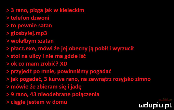 lanc piega jak w kieleckim telefon dzwoni to pewnie sagan glosbylejmpa wolalbym szatan platnexe mówi że je abecnyją pudli i wyrzucil stoi na ulicy i nie ma gdzie iść ok co mam zrobić xd przyjedź po mnie powinniśmy pogadać ak pogadać   kurwa rano na lewnątrz rosyjsko zimno mewie że zbieram się i jadę   rano    nieodebrane polaczenia ciągle jestem w domu ludupiu f