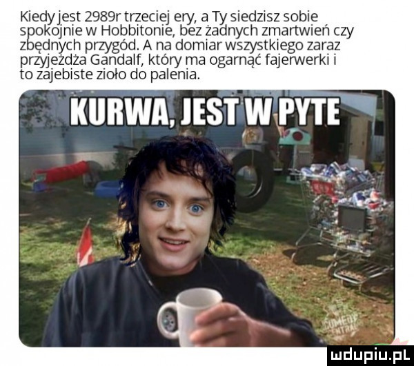 kiedy est     r trzeciej ery a ty siedzisz sobie seokoj jaje w hobthonie bez zadnych zmartwień czy ednych przygód. a na demi wszystkiego zaraz raw ezdza gandalf który ma ogarnac fajennerki j to zajebiste zioło d palenia. kiikwa. iest w pyte