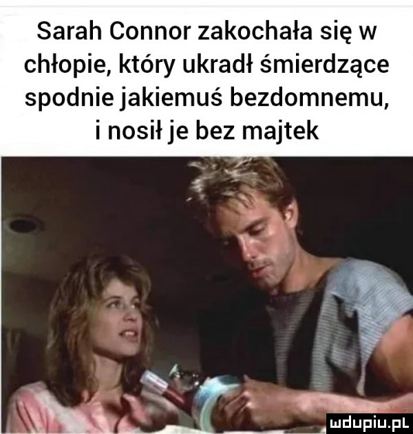 sarah connor zakochała się w chłopie który ukradł śmierdzące spodniejakiemuś bezdomnemu i nosiłje bez majtek