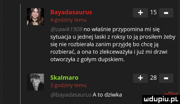 if bayadasaurus      godziny temu n i no właśnie przypomina mi się sytuacja u jednej laski z raksy toja prosiłem żeby się nie rozbierała zanim przyjdę bo chcę ją rozbierać a ona o zlekceważyła iluż mi drzwi otworzyła z gołym dupskiem. skalmaro      godziny temu s. atodziwka