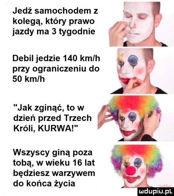 jedź samochodem z kolegą który prawo jazdy ma   tygodnie debil jedzie     kmlh   przy ograniczeniu do.    kmlh jak zginąć to w dzień przed trzech króli kurwa wszyscy giną poza tobą w wieku    lat będziesz warzywem do końca życia uidupiupl