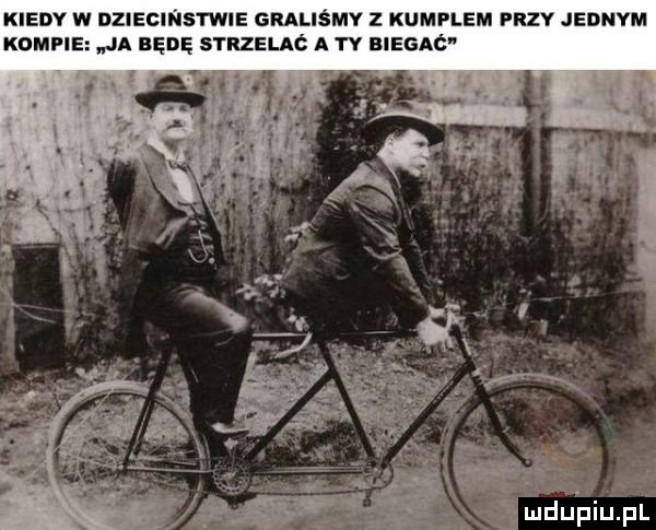 kiedy w diiecinstwie graliśmy z kumplem przy jednym konfie ja będę strzelaó a ty biegaó ęmdupiupl
