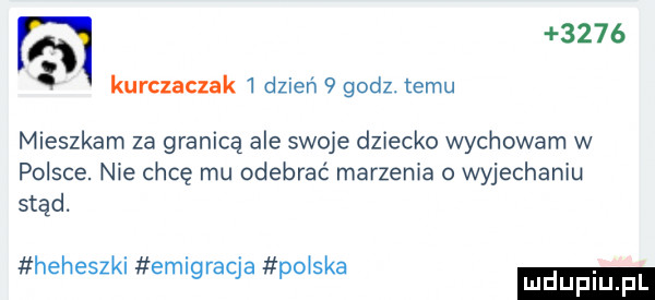 kurczaczek   dzień   godz. temu mieszkam za granicą ale swoje dziecko wychowarn w polsce. nie chcę mu odebrać marzenia o wyjechaniu stąd. heheszkl emigracja po ska