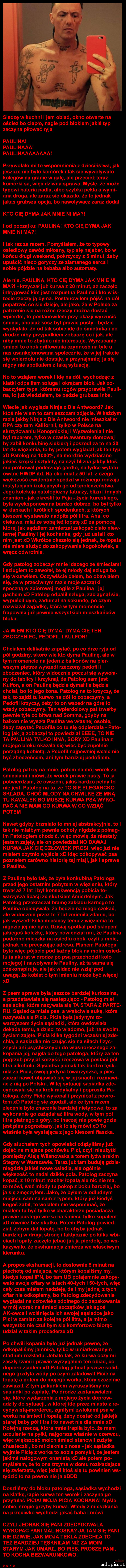 siedzę w kuchni idem obiad okno otwarte na oścież bo cieplo nagle pod blokiem jakiś typ zaczyna palować ryja paulina paulinaaa pau linaaaaaaaai przywołało mi to wspomnienia z dzieciństwa jak jeszcze nie było komórek i tak się wywoływało kolegów na granie w galę ale przecież teraz komórki są więc dziwna sprawa. myślę że może typowi bateria padła albo szybka pekla a wami ana droga ale zaraz się okazało że to jednak jakaś grubsza opcja bo nawoływacz zaraz dodał kto cię dyma jak mnie ni ma i i od początku paulina kto cię dyma jak mnie ni ma i tak raz za razem. pomyślałem że to typowy osiedlowy zawód milosny typ się najebał bo w końcu dlugi weekend pokrzyczy z   minut żeby upuścić nieco goryczy ze złamanego serca i sobie pójdzie na kebaba albo automaty. ale nie. paulina kto cię dyma jak mnie ni ma krzyczał już kuma    minut aż zaczęło intrygować kim jest rozpustna paulina i kto w is tocie rzeczy ją dyma. postanowiłem pójść na dół popatrzeć co się dzieje ale jako że w polsce za patrzenie się na różne rzeczy można dostać wpierdol to postanowilem przy okazji wyrzucić śmieci chociaż kosz byl prawie pusty będzie wyglądało że od tak sobie idę do śmietnika i po drodze niby przypadkiem zobaczę co imak ale niby mnie to zbytnio nie interesuje. wyrzucanie śmieci to obok grillowania czynność na tyle u nas usankcjonowana społecznie że wiej trakcie się wpierdolu nie dostaje a przynajmniej ja się nigdy nie spotkalem z taką sytuacją. no to wziąłem worek i idę na dół wychodząc z klatki odpalilem szluga i okrążam blok. jak zo baczyłem typa któremu rogów przyprawiła pauli na to już wiedziałem że będzie grubsza inba. wiecie jak wygląda ninja dce antwoord jak ktoś nie wiem to zamieszczam zdjęcie. w każdym razie jakby ninja   dce antwoord nie mieszkal w rpa czy tam kalifornii tylko w polsce na skrzyżowaniu konopnickiej i wyzwolenia i nie był raperem tylko w czasie awantury domowej by zabil konkubinę siekierą i poszedl za to na    lat do więzienia to by potem wyglądał jak ten typ xd patolog na      na mordzie wydziarane jakieś kropki i sztylety na szyi blizna jakby ktoś mu próbował poderżnąć gardło na łydce wytatu olane hwdp ind. na oko miał z    lat z czego większość ewidentnie spędził w różnego rodzaju instytucjach izolujących go od społeczeństwa. jego kolekcja patologiczny tatuaży blizn i innych znamion jak określił to paja życia kuleskiego była wyeksponowana bardzo dobrze bo był tylko w klapkach i krótkich spodenkach z których kieszeni wystawalo nadpite pół litra. aha co ciekawe miał ze sobą też lopate xd za pomocą której jak sądziłem zamierzał zakopać ciało niew iernej pauliny ijej kochanka gdy już ustali kto nim jest xd wkrótce okazało się jednak że łopata nie miała służyć do zakopywania kogokolwiek a wręcz odwrotnie. gdy patolog zobaczyl mnie idącego ze śmieciami i szlugiem to zawołał że ej młody daj szluga bo się wkurwilem. oczywiście dałem bo obawiałem się że w przeciwnym razie moje szczątki spoczną w zbiorowej mogile paulina i jej gachem xd patolog odpalił szluga zaciągnął się wypuścił dym zadumał na sekundę po czym rozwiązał zagadkę która w tym momencie frapowała już pewnie wszystkich mieszkańców bloku. ja wiem kto cię dyma dyma cię ten zboczeniec pedofil i kulfoni chcialem delikatnie zapytać po co drze ryja od pół godziny skoro wie kto dyma paulinę ale w tym momencie na jeden z balkonów na puer wszam piętrze wyszedł rzeczony pedofil i zboczeniec który widocznie poczuł się wywoła ny do tablicy i krzyknął że patolog sam jest kulfon a on paulinę będzie dymał ile będzie chciał bo to jego żona. patolog na to krzyczy że tak to zejdź tu kurwo na dół to zobaczymy a pedofil krzyczy żeby to on wszedł na górę to wtedy zobaczymy. ten wpierdolony pat tnnałby pewnie tyle co bitwa nad sommą gdyby na balkon nie wyszła paulina we własnej osobie żeby zapytać pedofila co tu się odpierdala pęto log jak ją zobaczył to powiedział eeee to nie ta paulina tylko inna sary xd paulina z mojego bloku okazała się więc być zupełnie porządną kobieta a pedofil najpewniej wcale nie być zboczeńcem ani tym bardziej pedofilem. patolog patrzy na mnie potem na mój worek ze śmieciami i mówi że worek prawie pusty. to ja potwierdzam że owszem jakiś bardzo pełny to nie jest. patolog na to że t  się elegancko składa choó młody na chwilkę ze mną tu kawałek bo muszę kurwa psa wyko pac a nie mam go kurwa w co wziąó potem nawet gdyby brzmiało to mniej abstrakcyjnie to i tak nie miałbym pewnie ochoty nigdzie półwag im patologiem chodzić więc mówię że niestety jestem zajety ale on powiedział no dawaj kurwa jak cię człowiek prosi więc już nie miałem zbytnio wyjścia xd idąc odkopywać psa poznałem zarówno historię tej misji jak i sprawę z pauliną. z pauliną było tak że była konkubiną patologa przed jego ostatnim pobytem w więzieniu który trwal aż   lat i był konsekwencją pobicia to warzysza libacji ze skutkiem śmiertelnym. jak patolog przekraczał brame zakładu karnego to paulina obiecywała że będzie na niego czekać ale widocznie przez te   lat zmieniła zdanie bo jak wyszedł kilka miesięcy temu z więzienia to nigdzie jej nie było. dzisiaj spotkał pod sklepem jakiegoś koleżkę który powiedział mu że paulina podobno mieszka na osiedlu obok czyli u mnie jednak nie precyzując adresu. planem patologa było więc pójście pod każdy blok na moim osied iu a akurat w drodze po psa przechodził koło mojego i nawoływanie pauliny aż ta sama się zdekonspiruje ale jak widać nie wziął pod uwagę że kobieto tym imieniu może być więcej xd z psem sprawa była jeszcze bardziej kuriozalna a przedstawiała się następująco patolog miał sąsiadkę która nazywała się ta stara z parte ru. sąsiadka miała psa a właściwie sukę która nazywała się picia. picia była jedynym to warzyszem życia sąsiadki która owdowiała dekadę temu a dzieci to wiadomo już na swoim życiem zajęte. picia kilka tygodni wcześniej zje cała a sąsiadka nie czując się na siłach fizyc zbych ani psychicznych do własnoręcznego za kopania jej najęła do tego patologa który za ten pogrzeb przyjął korzyść rzeczową w postaci pół litra alkoholu. sąsiadka jednak tak bardzo tusk nica za pacią swoją jedyną towarzyszka a pies zaczął nawet objawiać się w jej snach i rozbawi ać z nią po polsku. w tej sytuacji sąsiadka zje cedowała się na krok radykalny i poprosiła pa tolosa żeby pacię wykopał i przyniósł z powro tam xd patolog się zgodził ale że tym razem zlecenie było znacznie bardziej nietypowe to za wykonanie go zażądał aż litra wódy wtem pół litra płatnego z góry bo inaczej nie powie gdzie jest pies pogrzebany jak to się mówi xd to właśnie była wystająca z jego kieszeni flaszka. gdy sluchalem tych opowieści zdążyliśmy już dojść na miejsce pochówku pici czyli nieużytki pomiędzy aleją wilanowską a torem łyżwiarskim stegny w warszawie. teraz już tam budują gdzie niegdzie jakieś nowe osiedla ale ogólnie większość to nadal dzikie pola. patolog zaczyna kopać z    minut machał łopatą ale nic nie ma to mówi weź mlody tu pokop z boku bardziej bo ja się zmęczyłem. jako że byłem w odludnym miejscu sam na sam z typem który już kiedyś kogoś zabil to wolałem nie wspominać że miałem tu być tylko w charakterze posiadacza prawie pustego worka na śmieci tylko kopałem xd również bez skutku. potem patolog powied ział żebym dał łopatę bo to chyba jednak bardziej w drugą stronę i faktycznie po kilku wai cłach łopaty zaczęło jebać jak ja pierdole co ws kazywało że ekshumacja zmierza we właściwym kierunku. a profos ekshumacji to dosłownie   minut na piechotę od miejsca w którym kopaliśmy my kiedyś kopał ipn bo tam ub potajemnie zakupy wiło swoje ofiary w latach    tych i    tych więc cały czas miałem nadzieję że i my jednej z tych ofiar nie odkopiemy bo patolog zdecydowanie wyglądał na człowieka zdolnego do zapakowania w mój worek na śmieci szczątków jakiegoś ak owca i wciśnięcia ich swojej sąsiadce jako pici w zamian za kolejne pól litra a ja mimo wszystko nie czuł bym się komfortowo biorąc udział w takim procederze xd po chwili kopania było już jednak pewne że odkopaliśmy jamnika tylko w umiarkowanym stadium rozkładu. jebalo tak że kuma oczy mi zaszły łzami i prawie wyrzygałem ten obiad co dopiero zjadłem xd patolog jebnął jeszcze solid nago grzdyla wódy po czym załadował pacię na łopatę a potem do mojego worka który szczelnie zawiązał. z tym pakunkiem wyruszyliśmy do sąsiadki po zapłatę. po drodze zastanawiałem się które wydarzenia z mojego życia dopraw adziny do sytuacji w której idę przez miasto z re cydywistą mordercą zgniłymi zwłokami psa w worku na śmieci iłowatą żeby dostać od jakiejś starej baby pół litra i to nawet nie dla mnie xd kolejną rzeczą która mnie trapila było że mam uczulenie na pyłki najgorsze właśnie w czerwcu więc większość moich śmieci stanowił zużyte chusteczki bo mi cieknie z nosa jak sąsiadka wyjmie pacię z worka to sobie pomyśli że jestem jakimś nałogowym onanistą xd ale potem po myślałem że to ona trzyma w domu rozkładające się zwierzęta więc jeżeli ktoś się tu powinien ws tydzić to na pewno nie ja xddd doszliśmy do bloku patologa sąsiadka wychodzi na klatkę łapie kurwa ten worek i zaczyna go przytulać picia moja picia kochana myślę sobie srogie grzyby kurwa. wtedy z mieszkania na przeciwko wychodzi jakaś baba i mówi czyli jednak się pani zdecydowala wykopac pani maliniska ja tam się pani nie dzielę jak moja tekla zdechła to też bardziej tęskniłam niż za moim starym jak umarł. bo pies proszę pani to kocha bezwarunkowo. ludupiupl