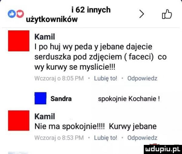 od i    innych ó użytkowników kamil   po huj wy peda yjebane dajecie serduszka pod zdjęciem faceci co wy kurwy se myslicie lubię o odpowmdi. sandra spokojnie kochanie kamil nie ma spokojnie kurwyjebane lubię to odpowedz