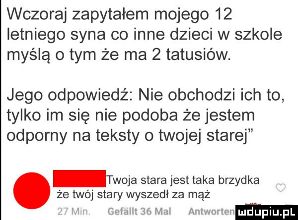 wczoraj zapytałem mojego    letniego syna co inne dzieci w szkole myślą o tym że ma   tatusiów. jego odpowiedź nie obchodzi ich to tylko im się nie podoba że jestem odporny na teksty o twojej starej że twój stary wyszedł za mąż. twoja stara jest taka brzydka mm    am am m