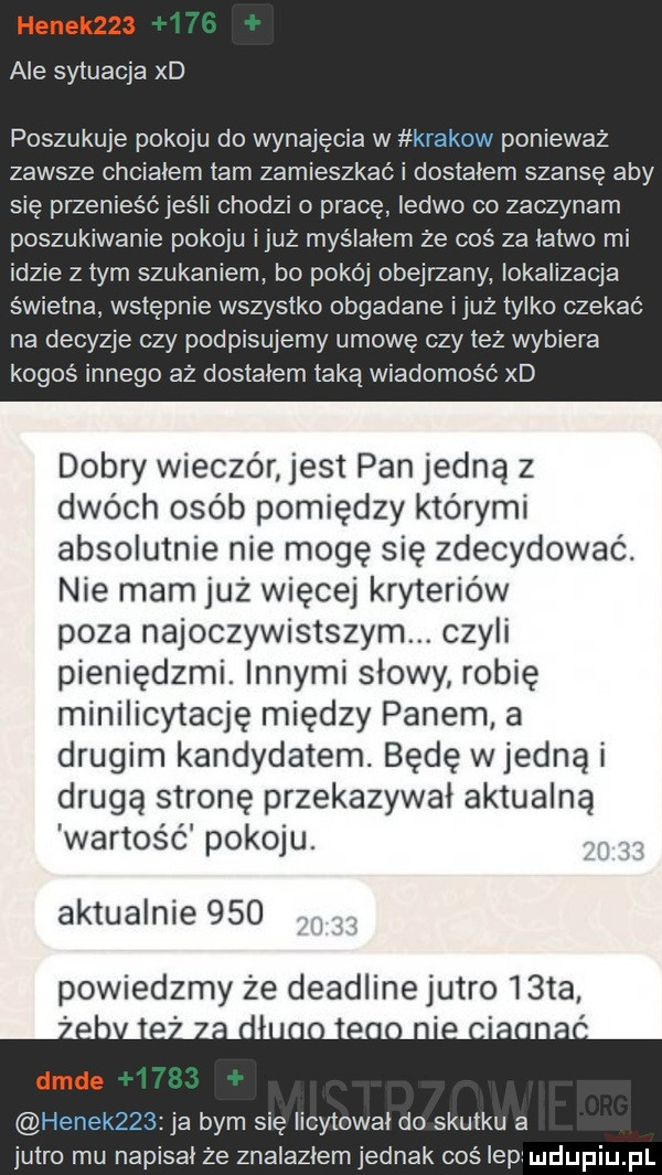 ale sytuacja xd poszukuje pokoju do wynajęcia w krakow ponieważ zawsze chciałem tam zamieszkać i dostałem szansę aby się przenieśćjeśli chodzi o pracę ledwo co zaczynam poszukiwanie pokoju iluż myślałem że coś za łatwo mi idzie złym szukaniem bo pokój obejrzany lokalizacja świetna. wstępnie wszystko obgadane iluż tylko czekać na decyzje czy podpisujemy umowę czy też wybiera kogoś innego aż dostalem taką wiadomość xd dobry wieczór jest pan jedną z dwóch osób pomiędzy którymi absolutnie nie mogę się zdecydować. nie mam już więcej kryteriów poza najoczywistszym. czyli pieniędzmi. innymi słowy robię minilicytację między panem a drugim kandydatem. będę w jedną i drugą stronę przekazywał aktualną wartos ć pokoju. aktualnie     powiedzmy że deadline jutro iata hanek    ja bym się licytował do skutku a jutro mu napisał że znalazłem jednak coś ibp