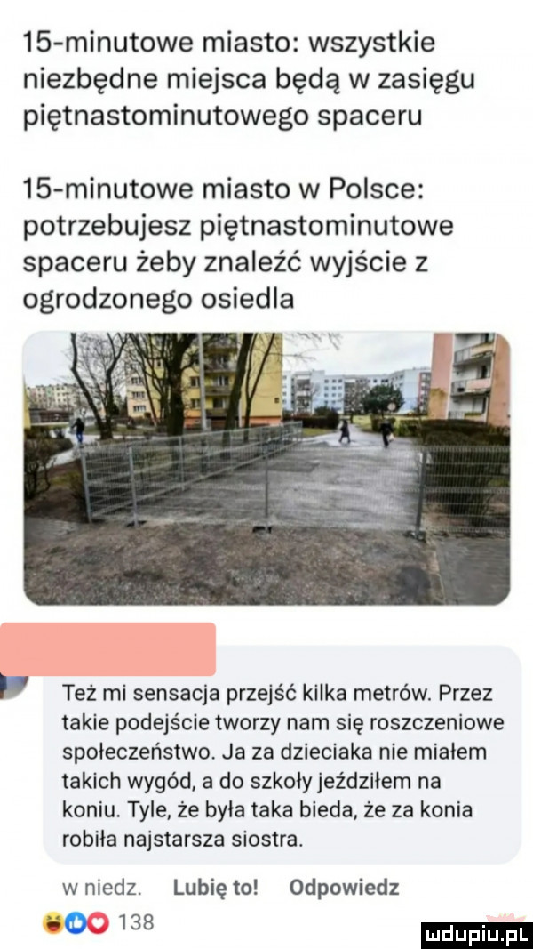 minutowe miasto wszystkie niezbędne miejsca będą w zasięgu piętnastominutowego spaceru    minutowe miasto w polsce potrzebujesz piętnastominutowe spaceru żeby znaleźć wyjście z ogrodzonego osiedla też mi sensacja przejść kilka metrów. przez takie podejście tworzy nam się roszczeniowe społeczeństwo ja za dzieciaka nie miałem takich wygód a do szkoły jeździłem na koniu. tyle że była taka bieda. że za konia robiła najstarsza siostra. wniedz. lunięto odpowiedz
