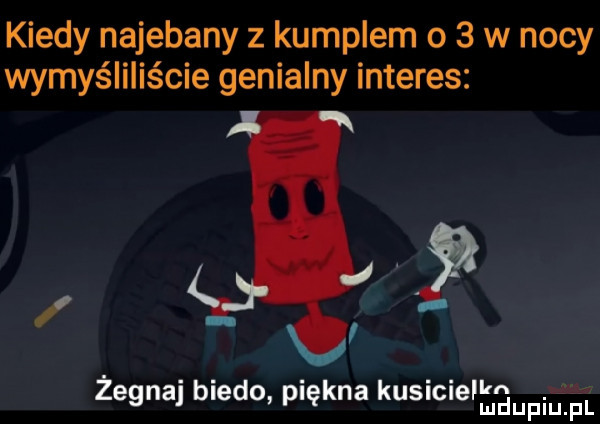 kiedy najebany z kumplem o   w nocy wymyśliliście genialny interes a zegnaj biedo piękna kusicieﬂmij piu