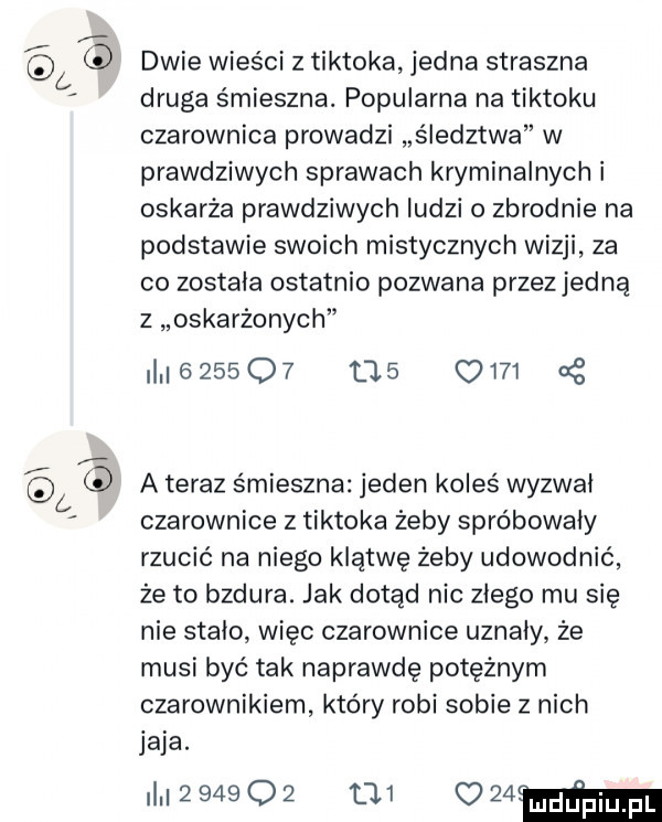 dwie wieści z tiktoka jedna straszna druga śmieszna. popularna na tiktoku czarownica prowadzi śledztwa w prawdziwych sprawach kryminalnych i oskarża prawdziwych ludzi o zbrodnie na podstawie swoich mistycznych wizji za co zostala ostatnio pozwana przez jedną z oskarżonych                  a teraz śmieszna jeden koleś wyzwal czarownice z tiktoka żeby spróbowały rzucić na niego klątwę żeby udowodnić że to bzdura. jak dotąd nic złego mu się nie stalo więc czarownice uznaly że musi być tak naprawdę potężnym czarownikiem który robi sobie z nich jaja. i           ozima