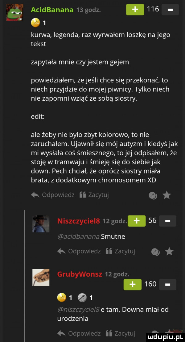 ś acidbanana    godz. abakankami    .   kurwa legenda raz wyrwałem ioszkę na jego tekst zapytała mnie czyjestem gejem powiedziałem że jeśli chce się przekonać to niech przyjdzie do mojej piwnicy. tylko niech nie zapomni wziąć ze soba siostry elit ale żeby nie było zbyt kolorowo to nie zaruchałem ujawnił się mój autyzm i kiedyś jak mi wysłała coś śmiesznego tojej odpisałem ze stoję w tramwaju i śmieję się do siebiejak down. pech chciał że oprócz siostry minia brata z dodatkowym chromosomem xd ii lici  . niszczyciela   godz    e grubywonsz   godz.          gu urodzenia tam downa miał od   us. a mduplu pl