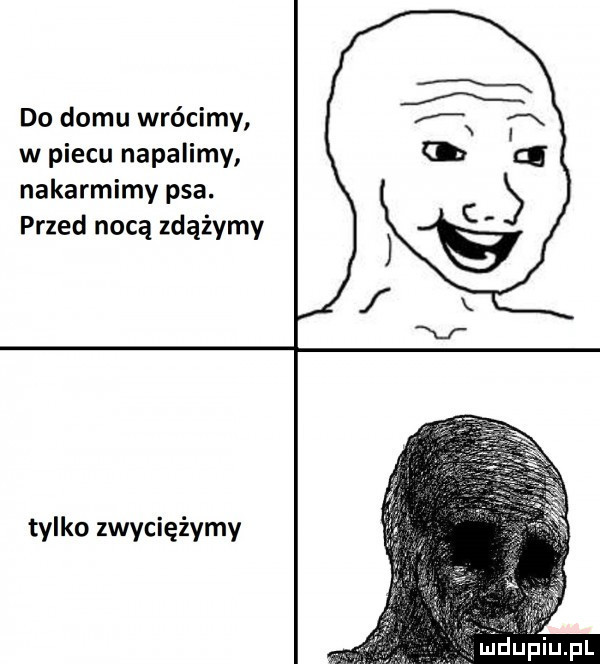 do domu wrócimy w piecu napalimy nakarmimy psa. przed nocą zdążymy tylko zwyciężymy