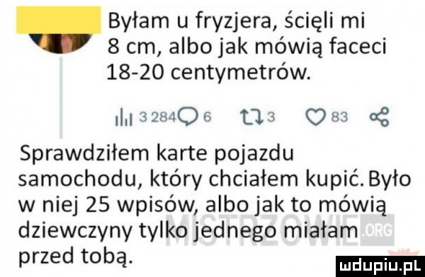 byłam u fryzjera ścięli mi   cm albo jak mówią faceci       centymetrów m mzos us ma a z sprawdziłem karte pojazdu samochodu który chciałem kupić. było w niej    wpisów albo jak to mówią dziewczyny tylko jednego miałam przed tobą