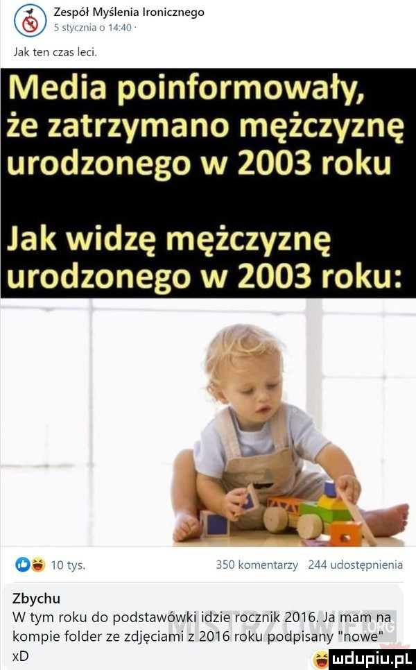 zespól myślenia ironicznego. i jak ten czas icc media poinformowały że zatrzymano mężczyznę urodzonego w      roku jak widzę mężczyznę urodzonego w      roku. abakankami o wows is rkumemarz ziśidnste w a zbychu w tym roku do podstawówki idzie rocznik     . a mam na kompie folder ze zdjęciami z      roku podpisany nowe
