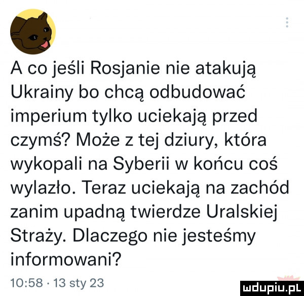 a co jeśli rosjanie nie atakują ukrainy bo chcą odbudować imperium tylko uciekają przed czymś może z tej dziury która wykopali na syberii w końcu coś wylazło. teraz uciekają na zachód zanim upadną twierdze uralskiej straży. dlaczego nie jesteśmy informowani          ty