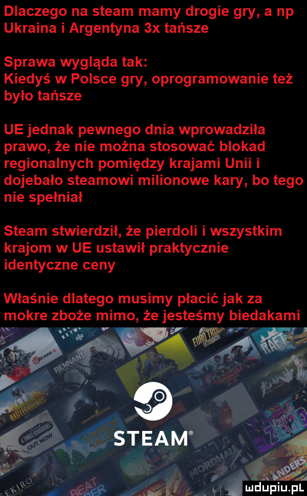 dlaczego na steam mamy drogie gry a np ukraina i argentyna  x tańsze sprawa wyglada tak kiedyś w polsce gry oprogramowanie też było tańsze ue jednak pewnego dnia wprowadziła prawo że nie można stosować blokad regionalnych pomiędzy krajami unii i dojebalo steamowi milionowe kary bo tego nie spełniał steam stwierdził że pierdoli i wszystkim krajom w ue ustawił praktycznie identyczne ceny właśnie dlatego musimy płacić jak za mokre zboże mimo że jesteśmy biedakami
