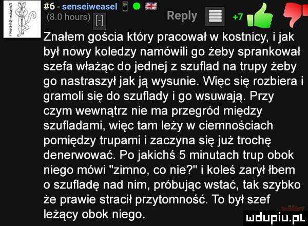 sysenseiweasel. i ivimim h repry e   i. znałem gościa który pracowal w kostnicy imak byl nowy koledzy namówili go żeby sprankowal szefa włażąc do jednej z szuflad na trupy żeby go nastraszyljakją wysunie. więc się rozbiera i gramoli się do szuflady i go wsuwają. przy czym wewnątrz nie ma przegród między szufladami więc tam leży w ciemnościach pomiędzy trupami i zaczyna się już trochę denerwować. pojakichś   minutach trup obok niego mówi zimno co nie i koleś zaryllbem o szufladę nad nim próbując wstać tak szybko że prawie stracil przytomność. to był szef leżący obok niego