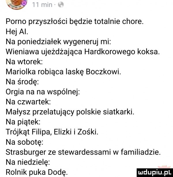 lilii porno przyszłości będzie totalnie chore. hej ai. na poniedziałek wygeneruj mi wieniawa ujeżdżająca hardkorowego koksa na wtorek mariolka robiąca laskę boczkowi. na środę orgia na na wspólnej na czwartek małysz przelatujący polskie siatkarki. na piątek trójkąt filipa elizki i zośki. na sobotę strasburger ze stewardessami w familiadzie. na niedzielę rolnik puka dodę