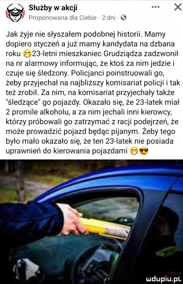 służby w akcji x proponowana dla ciebie  an   jak żyje nie słyszałem podobnej historii. mamy dopiero styczeń a już mamy kandydata na dzbana roku     istni mieszkaniec grudziądza zadzwonił na nr alarmowy informując że ktoś za nim jedzie i czuje się śledzony. policjanci poinstruowali go zeby przyjechał na najbliższy komisariat policji imak też zrobił. za nim na komisariat przyjechały także śłedżace go pojazdy. okazało się że    iatek miał   promile alkoholu a za nim jechali inni kierowcy którzy próbowali go zatrzymać z racji podejrzeń że może prowadzić pojazd będąc pijanym. żeby tego było mało okazało się że ten    iatek nie posiada uprawnień do kierowania pojazdami q