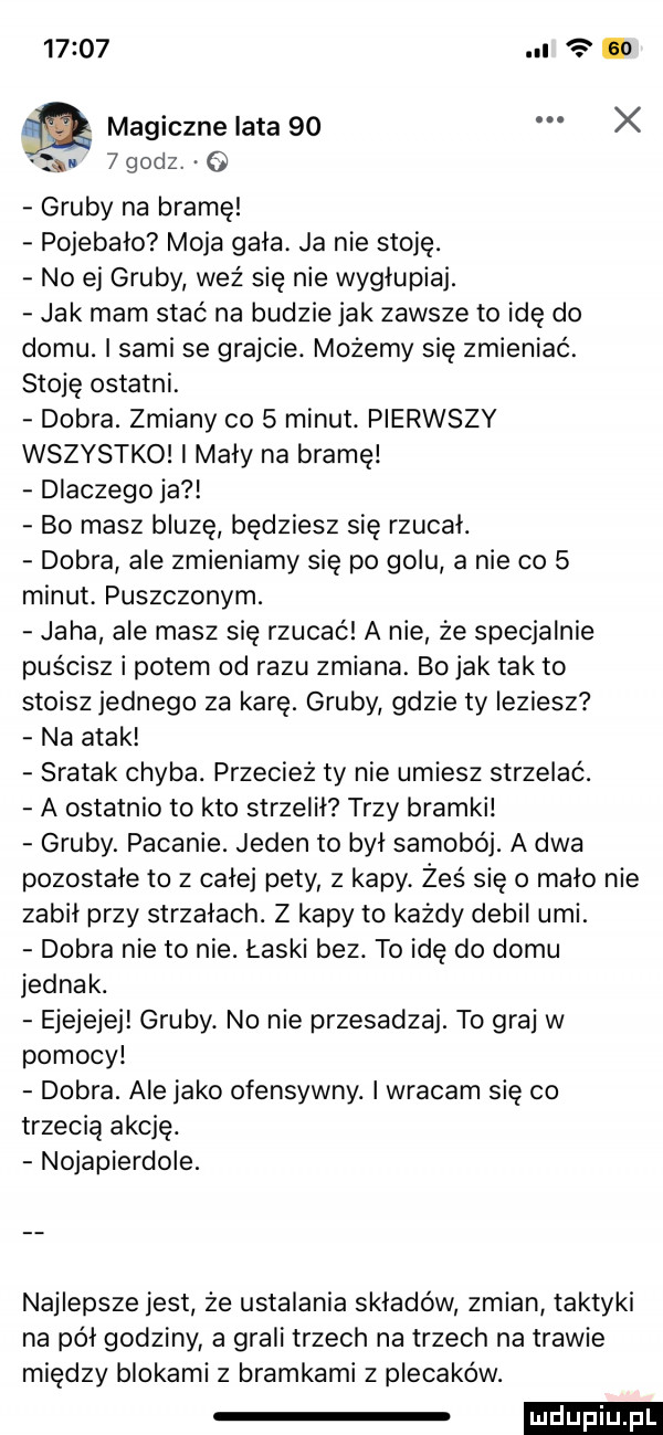 u magiczne lata    x u   godz. o gruby na bramę pojebało moja gala ja nie stoję. no ej gruby weź się nie wygłupiaj. jak mam stać na budzie jak zawsze to idę do domu. i sami se grajcie. możemy się zmieniać. stoję ostatni. dobra. zmiany co   minut. pierwszy wszystko i maly na bramę dlaczego ja bo masz bluzę będziesz się rzucal. dobra ale zmieniamy się po golu a nie co   minut puszczonym. jada ale masz się rzucać a nie że specjalnie puścisz i potem od razu zmiana. bo jak tak to stoisz jednego za karę. gruby gdzie ty ieżiesz na atak sratak chyba. przecież ty nie umiesz strzelać. a ostatnio to kto strzelił trzy bramki gruby. pacanie. jeden to był samobój. a dwa pozostale to z całej pety ż kapy. żeś się o mało nie zabił przy strzałach. z kapy to każdy debil umi. dobra nie to nie. łaski bez. to idę do domu jednak. ejejejej gruby. no nie przesadzaj. to graj w pomocy dobra. ale jako ofensywny. i wracam się co trzecią akcję. nojapierdole. najlepsze jest że ustalania składów zmian taktyki na pol godziny a grali trzech na trzech na trawie między blokami z bramkami z plecaków