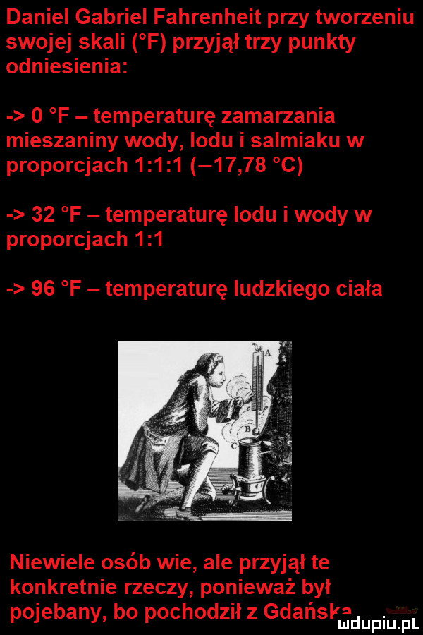 daniel gabriel fahrenheit przy tworzeniu swojej skali f przyjął trzy punkty odniesienia   f temperature zamarzania mieszaniny wody lodu i salmiaku w proporcjach              c    f temperature lodu i wody w proporcjach        f temperature ludzkiego ciała niewiele osób wie ale przyjął te konkretnie rzeczy ponieważ był pojebany bo pochodził z gdańskadupiu f