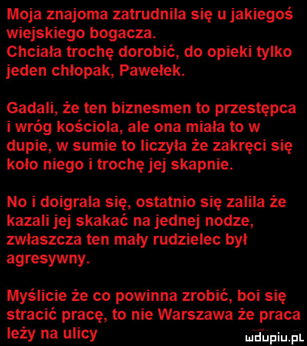 moja znajoma zatrudnila się u jakiegoś wiejskiego bogacza. chciała trochę dorobić do opieki tylko jeden chlopak pawełek. gadali że ten biznesmen to przestępca i wróg kosciola ale ona miała to w dupie w sumie to liczyła że zakręci się koło niego i trochę jej skapnie. no i doigrala się ostatnio się zalila że kazali jej skakać na jednej nodze zwłaszcza ten mały rudzielec był agresywny. myślicie że co powinna zrobić boi się stracić pracę to nie warszawa że praca ezy na lucy uli liiipiujil
