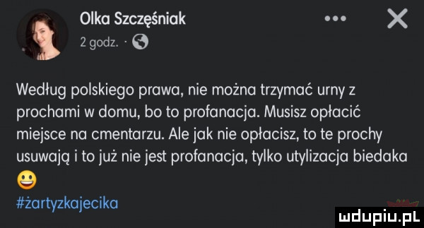 olka szczęśniak. x   godzv e według polskiego prawa nie można trzymać urny z prochami w domu bo to profanacja. musisz opłacić miejsce na cmentarzu. ale jak nie opłacisz to te prochy usuwają i to już niejest profanacja tylko utylizacja biedaka żartyzkajecika. mduplu pl