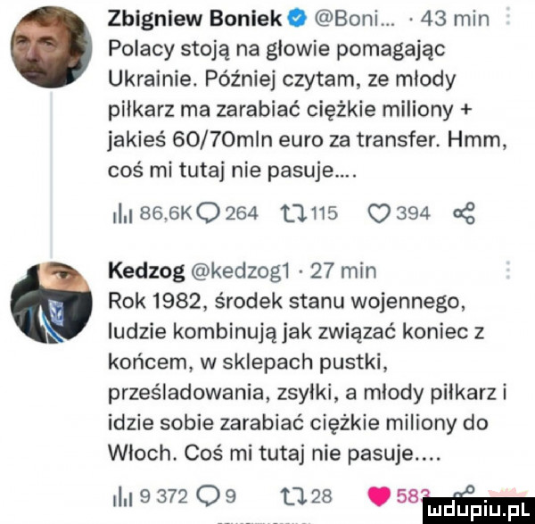 zbigniew boniewo boni.    min polacy stoją na glowie pomagając ukrainie. później czytam ze mlody pilkarz ma zarabiać ciężkie miliony jakieś      mln euro za transfer. hmm coś mi tutaj nie pasuje.     k                at kedzog kedzog     min rok      środek stanu wojennego ludzie kombinująjak związać koniec z końcem w sklepach pustki prześladowania zsyłki a mlody piłkarz i idzie sobie zarabiać ciężkie miliony do wloch. coś mi tutaj nie pasuje.          u   .   mm