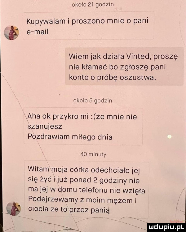 około    godzin kupywalam i proszono mnie o pani i e mail wiem jak działa vinted proszę nie kłamać b  zgłoszę pani konto o próbę oszustwa. około   godzin aha ok przykro mi że mnie nie szanujesz pozdrawiam miłego dnia    minuty witam moja córka odechciało jei się żyć i już ponad   godziny nie ma jej w domu telefonu nie wzięła podejrzewamy z moim mężem i ciocia ze to przez panią