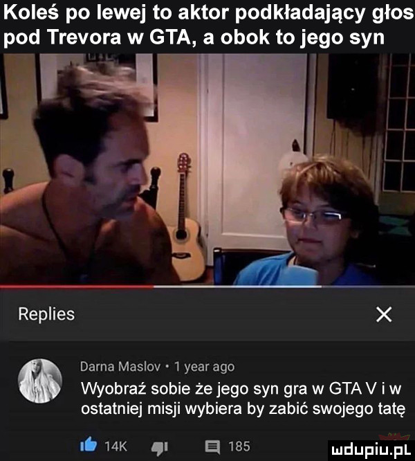 koleś po lewej to aktor podkładający glos pod trevora w gta a obok to jego syn w tl r replies x dorna maslov   year ago wyobraź sobie ze jego syn gra w gtav iw ostatniej misji wybiera by zabić swojego tatę it mx e     ludupiu il